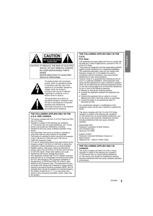 Page 3RQT96603
Precautions
THE FOLLOWING APPLIES ONLY IN THE 
U.S.A. AND CANADA
This device complies with Part 15 of FCC Rules and RSS-
Gen of IC Rules.
Operation is subject to the following two conditions: 
(1) This device may not cause interference, and  (2) this 
device must accept any interference, including 
interference that may cause undesired operation of this 
device.
This transmitter must not be co-located or operated in 
conjunction with any other antenna or transmitter.
This product is restricted...