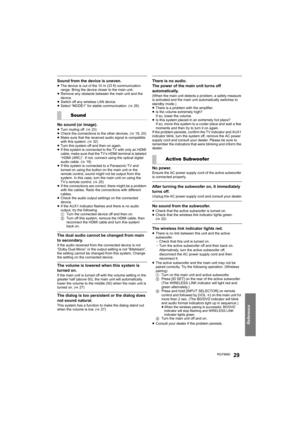 Page 29Reference
RQT966029
Sound from the device is uneven.≥The device is out of the 10 m (33 ft) communication 
range. Bring the device closer to the main unit.
≥ Remove any obstacle between the main unit and the 
device.
≥ Switch off any wireless LAN device.
≥ Select “MODE1” for stable communication. ( >26)
No sound (or image).≥Turn muting off. ( >23)
≥ Check the connections to the other devices. ( >19, 20) 
≥ Make sure that the received audio signal is compatible 
with this system. ( >32)
≥ Turn this system...