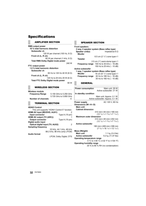 Page 3232RQT9660
Specifications
AMPLIFIER SECTION
RMS output power
10 % total harmonic distortion
Subwoofer ch
120 W per channel (100 Hz, 8≠)
Front ch (L, R ch)
60 W per channel (1 kHz, 6≠)
Total RMS Dolby Digital mode power
 240 W
FTC output power
1.0 % total harmonic distortion
Subwoofer ch
60 Hz to 120 Hz 40 W (8≠)
Front ch (L, R ch)
120Hzto20kHz25W(6≠)
Total FTC Dolby Digital mode power
90 W
WIRELESS SECTION
Wireless module
Frequency Range 5.150 GHz to 5.250 GHz
5.725 GHz to 5.850 GHz
Number of channels  9...