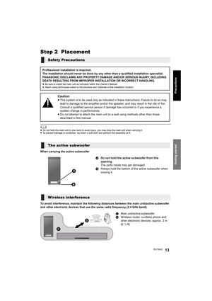 Page 13Getting started
Precautions
RQT992213
Step 2  Placement
	≥Do not hold the main unit in one hand to avoid injury, you may drop the main unit when carrying it.
≥To prevent damage or scratches, lay down a soft cloth and perform the assembly on it.
When carrying the active subwoofer
To avoid interference, maintain the following distances between the main unit/active subwoofer 
and other electronic devices that use the same radio frequency (2.4 GHz band).
Safety Precautions
Professional installation is...