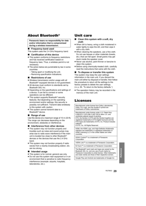 Page 29Reference
RQT992229
About Bluetooth®
∫Frequency band used
This system uses the 2.4 GHz frequency band.
∫Certification of this device
≥This system conforms to frequency restrictions 
and has received certification based on 
frequency laws. Thus, a wireless permit is not 
necessary.
≥The action below are punishable by law in some 
countries:
jTaking apart or modifying the unit.
jRemoving specification indications.
∫Restrictions of use
≥Wireless transmission and/or usage with all 
Bluetooth® equipped...