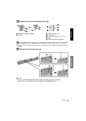 Page 13Getting started
RQT976313
Precautions
Attach the wall mount brackets to the wall.
Complete all the necessary connections to the main unit. (>15 to 17)
≥Connect the AC power supply cord to the main unit, but do not connect it to the household AC outlet until the installation is 
completed.
Attach the cord to the main unit.
AWall mount bracket (supplied)
BScrewsCAt least 30 mm (13/16q)
D‰4.0 mm (5/32q)
E‰7.5 mm to ‰9.4 mm (19/64q to 3/8q)
FWall
GWall mount bracket (supplied)
HCord
§
§ If the cord cannot be...