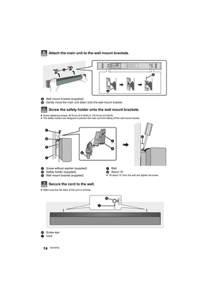 Page 1414RQT9763
Attach the main unit to the wall mount brackets.
Screw the safety holder onto the wall mount brackets.
≥Screw tightening torque: 80 N0cm (0.6 lbf0ft) to 120 N0cm (0.9 lbf0ft).
≥The safety holders are designed to prevent the main unit from falling off the wall mount bracket.
Secure the cord to the wall.
≥Make sure that the slack of the cord is minimal.
AWall mount bracket (supplied)
BGently move the main unit down onto the wall mount bracket.
CScrew without washer (supplied)
DSafety holder...