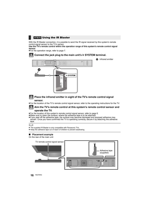 Page 1616RQT9763
With the IR Blaster connection, it is possible to send the IR signal received by this system’s remote 
control signal sensor to the TV’s sensor.
Use the TV’s remote control within the operation range of this system’s remote control signal 
sensor.
≥For the operation range, refer to page 7.
Connect the jack plug to the main unit’s Ir SYSTEM terminal.
Place the infrared emitter in sight of the TV’s remote control signal 
sensor.
≥For the location of the TV’s remote control signal sensor, refer to...