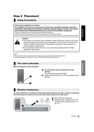 Page 13Getting started
Precautions
RQT990313
Step 2  Placement
	≥Do not hold the main unit in one hand to avoid injury, you may drop the main unit when carrying it.
≥To prevent damage or scratches, lay down a soft cloth and perform the assembly on it.
When carrying the active subwoofer
To avoid interference, maintain the following distances between the main unit/active subwoofer 
and other electronic devices that use the same radio frequency (2.4 GHz band).
Safety Precautions
Professional installation is...