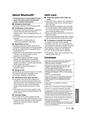 Page 29Reference
RQT990329
About Bluetooth®
∫Frequency band used
This system uses the 2.4 GHz frequency band.
∫Certification of this device
≥This system conforms to frequency restrictions 
and has received certification based on 
frequency laws. Thus, a wireless permit is not 
necessary.
≥The action below are punishable by law in some 
countries:
jTaking apart or modifying the unit.
jRemoving specification indications.
∫Restrictions of use
≥Wireless transmission and/or usage with all 
Bluetooth® equipped...