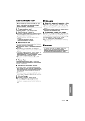 Page 19Reference
VQT5J4119
About Bluetooth®
∫Frequency band usedThis system uses the 2.4 GHz frequency band.
∫Certification of this device≥This system conforms to frequency restrictions and has 
received certification based on frequency laws. Thus, a 
wireless permit is not necessary.
≥ The action below are punishable by law in some 
countries:
jTaking apart or modifying the unit.
j Removing specification indications.
∫ Restrictions of use≥Wireless transmission and/or usage with all Bluetooth® 
equipped devices...