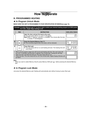 Page 9- 9 -
How to Operate
B. PROGRAMMED HEATING
In Program Unlock Mode:
INSTRUCTIONDIGITAL DISPLAY WINDOWPA D
2Press the Desired Memory Pad “5”.
☛The currently programmed information will be indicated.
511
PROG
A
STAGE HI
3Press Start pad.
☛The oven lamp will turn on and heating will start. The heating time will
count down.
START11
PROG
A
STAGE HI
MAKE SURE THE UNIT IS PROGRAMMED TO YOUR SPECIFICATION OR NEEDS(see page 10).
• When all time expires, beep tone will sound and heating will stop. The oven lamp...