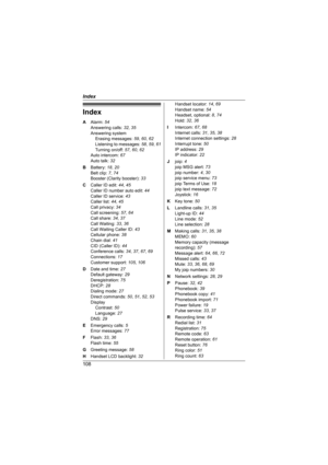 Page 108Index
108
Index
A Alarm: 54
Answering calls: 32, 35
Answering system
Erasing messages: 59, 60, 62
Listening to messages: 58, 59, 61
Turning on/off: 57, 60, 62
Auto intercom: 67
Auto talk: 32
B Battery: 18, 20
Belt clip: 7, 74
Booster (Clarity booster): 33
C Caller ID edit: 44, 45
Caller ID number auto edit: 44
Caller ID service: 43
Caller list: 44, 45
Call privacy: 34
Call screening: 57, 64
Call share: 34, 37
Call Waiting: 33, 36
Call Waiting Caller ID: 43
Cellular phone: 38
Chain dial: 41
CID (Caller...