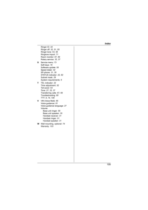 Page 109Index
109
Ringer ID: 44
Ringer off: 32, 51, 55
Ringer tone: 53, 56
Ringtone import: 71
Room monitor: 67, 69
Rotary service: 33, 37
S Service menu: 73
Soft keys: 16
Software update: 55
Speed dialer: 42
SP-phone: 31, 35
STATUS indicator: 22, 82
Subnet mask: 29
System requirements: 6
T TEL indicator: 22
Time adjustment: 52
Toll saver: 63
Tone: 27, 33, 37
Transferring calls: 67, 69
Troubleshooting: 80
TTY: 8, 74, 106
V VM (Voice Mail): 65
Voice guidance: 61
Voice guidance language: 27
Vo lu me
Base unit...