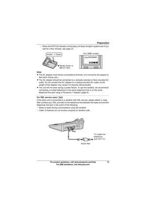 Page 19Preparation
19For product assistance, visit www.panasonic.com/help
For A assistance, visit www.joip.com
– When the STATUS indicator on the base unit does not light in green even if you 
wait for a few minutes, see page 23.
Note:
LThe AC adaptor must remain connected at all times. (It is normal for the adaptor to 
feel warm during use.)
LThe AC adaptor should be connected to a vertically oriented or floor-mounted AC 
outlet. Do not connect the AC adaptor to a ceiling-mounted AC outlet, as the 
weight of...