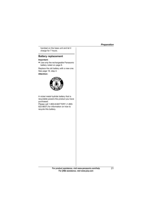 Page 21Preparation
21For product assistance, visit www.panasonic.com/help
For A assistance, visit www.joip.com
handset on the base unit and let it 
charge for 7 hours.
Battery replacement
Important:
LUse only the rechargeable Panasonic 
battery noted on page 8.
Replace the old battery with a new one. 
See page 18, step 4.
Attention:
A nickel metal hydride battery that is 
recyclable powers the product you have 
purchased.
Please call 1-800-8-BATTERY (1-800-
822-8837) for information on how to 
recycle this...
