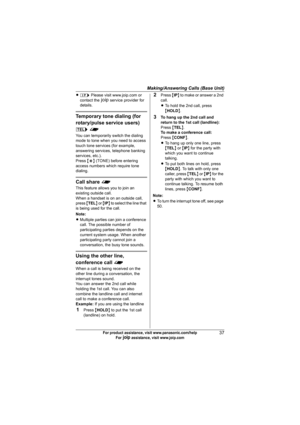 Page 37Making/Answering Calls (Base Unit)
37For product assistance, visit www.panasonic.com/help
For A assistance, visit www.joip.com
Ll Please visit www.joip.com or 
contact the A service provider for 
details.
Temporary tone dialing (for 
rotary/pulse service users) 
k f
You can temporarily switch the dialing 
mode to tone when you need to access 
touch tone services (for example, 
answering services, telephone banking 
services, etc.).
Press {*} (TONE) before entering 
access numbers which require tone...