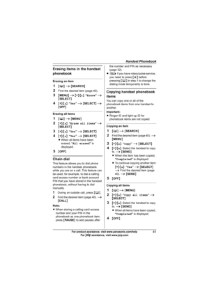 Page 41Handset Phonebook
41For product assistance, visit www.panasonic.com/help
For A assistance, visit www.joip.com
Erasing items in the handset 
phonebook
Erasing an item
1{C} i {SEARCH}
2Find the desired item (page 40).
3{MENU} i {V}/{^}: “Erase” i 
{SELECT}
4{V}/{^}: “Yes” i {SELECT} i 
{OFF}
Erasing all items
1{C} i {MENU}
2{V}/{^}: “Erase all items” i 
{SELECT}
3{V}/{^}: “Yes” i {SELECT}
4{V}/{^}: “Yes” i {SELECT}
LWhen all items have been 
erased, “All erased” is 
displayed.
5{OFF}
Chain dial
This...