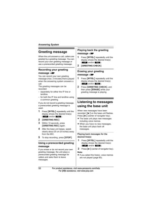 Page 58Answering System
58For product assistance, visit www.panasonic.com/help
For A assistance, visit www.joip.com
Greeting message
When the unit answers a call, callers are 
greeted by a greeting message. You can 
record your own greeting message or 
use a prerecorded greeting message.
Recording your greeting 
message f
You can record your own greeting 
message (max. 2 minutes) that is played 
when the answering system answers a 
call.
The greeting messages can be 
recorded:
– separately for either the IP...