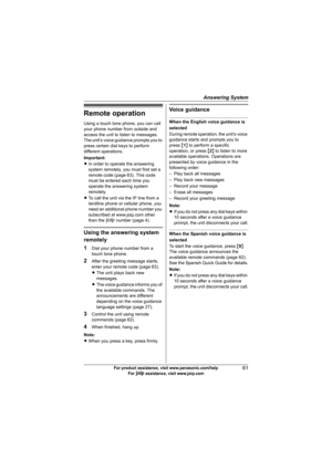 Page 61Answering System
61For product assistance, visit www.panasonic.com/help
For A assistance, visit www.joip.com
Remote operation
Using a touch tone phone, you can call 
your phone number from outside and 
access the unit to listen to messages. 
The unit’s voice guidance prompts you to 
press certain dial keys to perform 
different operations.
Important:
LIn order to operate the answering 
system remotely, you must first set a 
remote code (page 63). This code 
must be entered each time you 
operate the...