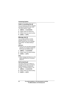 Page 64Answering System
64For product assistance, visit www.panasonic.com/help
For A assistance, visit www.joip.com
Caller’s recording time N
You can change the maximum message 
recording time allotted to each caller. 
The default setting is “3min”.
1{MENU} i {#}{3}{0}{5}
2{V}/{^}: Select the desired line.
3{V}/{^}: Select the desired setting.
4{SAVE} i {OFF}
Message alert N
You can select whether or not the 
message indicator on the handset 
flashes (slowly) when new messages 
are recorded. The default setting...