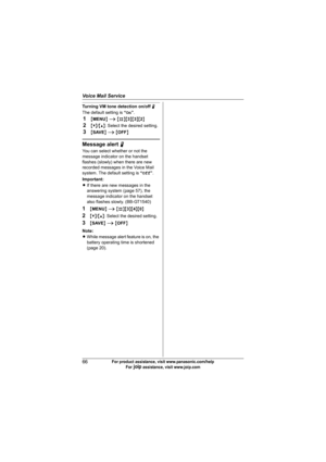 Page 66Voice Mail Service
66For product assistance, visit www.panasonic.com/help
For A assistance, visit www.joip.com
Turning VM tone detection on/off N
The default setting is “On”.
1{MENU} i {#}{3}{3}{2}
2{V}/{^}: Select the desired setting.
3{SAVE} i {OFF}
Message alert N
You can select whether or not the 
message indicator on the handset 
flashes (slowly) when there are new 
recorded messages in the Voice Mail 
system. The default setting is “Off”.
Important:
LIf there are new messages in the 
answering...