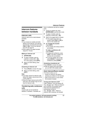 Page 67Intercom Features
67For product assistance, visit www.panasonic.com/help
For A assistance, visit www.joip.com
Intercom features 
between handsets
Intercom calls
Intercom calls can be made between 
handsets.
Note:
LIf you receive an outside call while 
talking on the intercom, the interrupt 
tone sounds. To answer the call, press 
{TEL} or {IP}. To turn the interrupt 
tone off, see page 50.
LWhen paging, the paged handset 
beeps for 1 minute.
Making an intercom call
1{INTERCOM}
2To page a handset, enter...