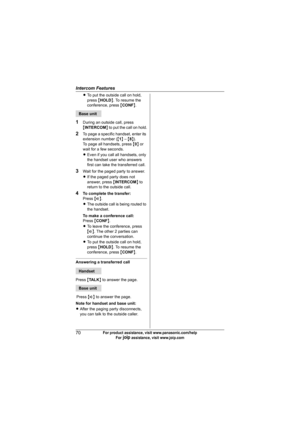 Page 70Intercom Features
70For product assistance, visit www.panasonic.com/help
For A assistance, visit www.joip.com
LTo put the outside call on hold, 
press {HOLD}. To resume the 
conference, press {CONF}.
1During an outside call, press 
{INTERCOM} to put the call on hold.
2To page a specific handset, enter its 
extension number ({1} – {8}).
To page all handsets, press {0} or 
wait for a few seconds.
LEven if you call all handsets, only 
the handset user who answers 
first can take the transferred call.
3Wait...