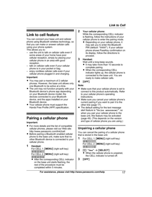 Page 17Link to cell feature
Y ou can connect your base unit and cellular
phone using Bluetooth wireless technology, so
that you can make or answer cellular calls
using your phone system.
This allows you to:
– use the unit to talk on cellular calls even if some areas of your home have poor
cellular reception, simply by placing your
cellular phone in an area with good
reception.
– talk on cellular calls even if your cellular phone is in your pocket or bag.
– enjoy cordless cellular calls even if your cellular...