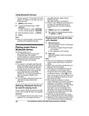 Page 48–
“Trunk prefix ”: A trunk prefix; the initial
digit(s) to be dialed in a domestic call, prior
to the area code.
1 MMENU N (right soft key)
2 To store  “International code ”:
#117
To store  “Country code ”:  #118
To store  “Trunk prefix ”:  #119
3 Enter the desired number.  a M SAVE N
4 MOFF N
Note:
R After you copy the entries, confirm that the
numbers were transferred correctly. Playing music from a
B
 luetooth device
This feature allows you to:
– use a Bluetooth device to play music through the base...