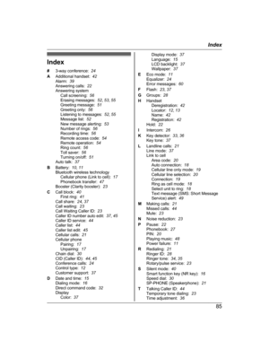 Page 85Index
#
3
-way conference:   24
A Additional handset:   42
Alarm:   39
Answering calls:   22
Answering system Call screening:   56
Erasing messages:   52, 53 , 55
Greeting message:   51
Greeting only:   56
Listening to messages:   52, 55
Message list:   52
New message alerting:   53
Number of rings:   56
Recording time:   56
Remote access code:   54
Remote operation:   54
Ring count:   56
Toll saver:   56
Turning on/off:   51
Auto talk:   37
B Battery:   10, 11
Bluetooth wireless technology Cellular...