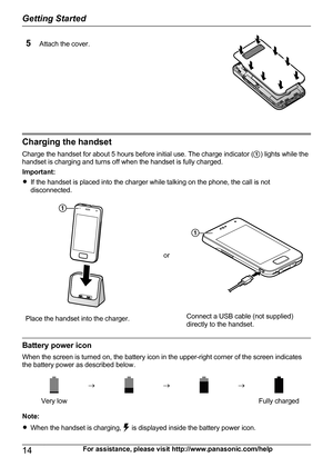Page 14Attach the cover. 
Charging the handsetCharge the handset for about 5 hours before initial use. The charge indicator ( A) lights while the
handset is charging and turns off when the handset is fully charged.
Important:
R If the handset is placed into the charger while talking on the phone, the call is not
disconnected.Place the handset into the charger.
or
Connect a USB cable (not supplied)
directly to the handset.
Battery power icon
When the screen is turned on, the battery icon in the upper-right...