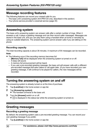 Page 30Message recording features
The following features can record your missed calls for you.
– The base unit’s answering system (KX-PRX120 only; described in this section)
– Your phone service provider’s voicemail service (page 45)
Answering system
The base unit’s answering system can answer calls after a certain number of rings. When it
answers a call, it plays a greeting message and can then record caller messages. Messages are
stored in the base unit, and you can play them using a handset when at home or...