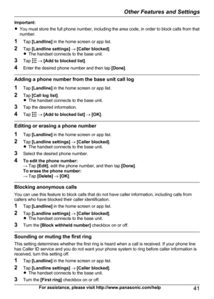 Page 41Important:
R You must store the full phone number, including the area code, in order to block calls from that
number.
1 Tap [Landline]  in the home screen or app list.
2 Tap [Landline settings]  ®  [Caller blocked] .
R The handset connects to the base unit.
3 Tap 
 ®  [Add to blocked list] .
4 Enter the desired phone number and then tap  [Done].
Adding a phone number from the base unit call log
1 Tap [Landline]  in the home screen or app list.
2 Tap [Call log list] .
R The handset connects to the base...