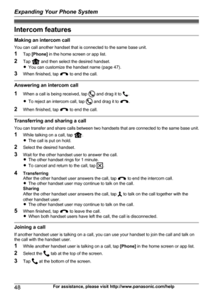 Page 48Intercom features
Making an intercom callYou can call another handset that is connected to the same base unit.
1 Tap [Phone]  in the home screen or app list.
2 Tap 
 and then select the desired handset.
R You can customize the handset name (page 47).
3 When finished, tap 
 to end the call.
Answering an intercom call
1 When a call is being received, tap 
 and drag it to .
R To reject an intercom call, tap 
 and drag it to .
2 When finished, tap 
 to end the call.
Transferring and sharing a call
You can...