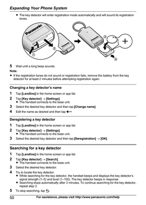 Page 50RThe key detector will enter registration mode automatically and will sound its registration
tones.
5 Wait until a long beep sounds.
Note:
R If the registration tones do not sound or registration fails, remove the battery from the key
detector for at least 2 minutes before attempting registration again.
Changing a key detector’s name
1 Tap [Landline]  in the home screen or app list.
2 Tap [Key detector]  ®  [Settings] .
R The handset connects to the base unit.
3 Select the desired key detector and then...