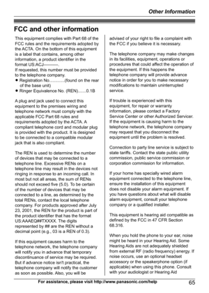 Page 65FCC and other information
For assistance, please visit http://www.panasonic.com/help65
Other InformationThis equipment complies with Part 68 of the 
FCC rules and the requirements adopted by 
the ACTA. On the bottom of this equipment 
is a label that contains, among other 
information, a product identifier in the 
format US:ACJ----------.
If requested, this number must be provided 
to the telephone company.
L Registration No.............(found on the rear 
of the base unit)
L Ringer Equivalence No....