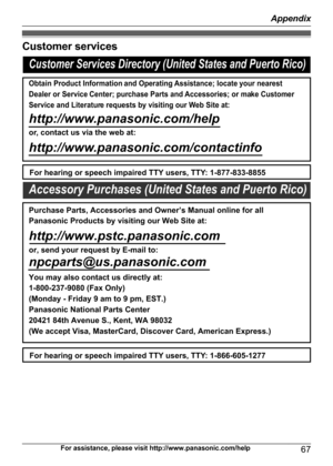 Page 67Customer services
For assistance, please visit http://www.panasonic.com/help67
AppendixCustomer Services Directory (United States and Puerto Rico)
Obtain Product Information and Operating Assistance; locate your nearest 
Dealer or Service Center; purchase Parts and Accessories; or make Customer 
Service and Literature requests by visiting our Web Site at:
http://www.panasonic.com/help
or, contact us via the web at: 
http://www.panasonic.com/contactinfo
For hearing or speech impaired TTY users, TTY:...