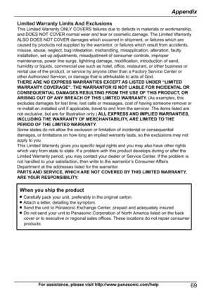 Page 69For assistance, please visit http://www.panasonic.com/help69
AppendixLimited Warranty Limits And ExclusionsThis Limited Warranty ONLY COVERS failures due to defects in materials or workmanship, 
and DOES NOT COVER normal wear and tear or cosmetic damage. The Limited Warranty 
ALSO DOES NOT COVER damages which occurred in shipment, or failures which are 
caused by products not supplied by the warrantor, or failures which result from accidents, 
misuse, abuse, neglect, bug infestation, mishandling,...