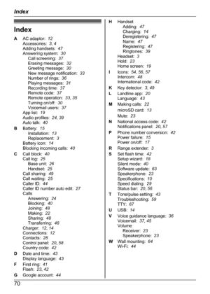 Page 70Index
A AC adaptor:   12
Accessories:   3, 4
Adding handsets:   47
Answering system:   30
Call screening:   37
Erasing messages:   32
Greeting message:   30
New message notification:   33
Number of rings:   36
Playing messages:   31
Recording time:   37
Remote code:   37
Remote operation:   33, 35
Turning on/off:   30
Voicemail users:   37
App list:   19
Audio profiles:   24, 39
Auto talk:   40
B Battery:   15
Installation:   13
Replacement:   3
Battery icon:   14
Blocking incoming calls:   40
C Call...