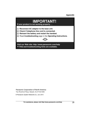Page 29© Panasonic System Networks Co., Ltd. 2013
For assistance, please visit http://www.panasonic.com/help 29 AppendixPRX120_QG_(en-en)_0107_ver.110.pdf   292014/01/07   20:42:321 Reconnect AC adaptor to the base unit.
2 Check if telephone line cord is connected.
3 Reinsert the battery and restart the handset.
4 Read troubleshooting page in the Operating Instructions. 
If your product is not working properly. . .
IMPORTANT!
Visit our Web site: http://www.panasonic.com/help 
L
FAQ and troubleshooting hints are...