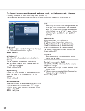 Page 2424
Configure the camera settings such as image quality and brightness, etc.\
 [Camera]
Click the [Camera] tab on the Camera setup page. (☞page 15)
The following are descriptions of how to configure the settings relating\
 to images such as brightness, etc. 
[Brightness]
17 steps (–8 - 8) are available for brightness. The value
–8 is the darkest and 8 is the brightest.
Default setting: 0
[White balance]
Select the white balance adjustment method from the
following. 
AUTO: Adjusts the white balance...