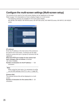 Page 2626
Configure the multi-screen settings [Multi-screen setup]
The cameras to be used for the multi-screen display can be registered on this page. 
Refer to page 15 for descriptions of how to display images on a multi-screen.
*The following cameras are available for the multi-screen display. 
WV-NF284, WV-NS202, WV-NP240 series, WV-NP1000 series, WV-NW470S series, WV-NP472, WV-NS320
series
[IP address]
Enter the IP address or the host name of the camera to
be used for the multi-screen. 4 cameras can be...