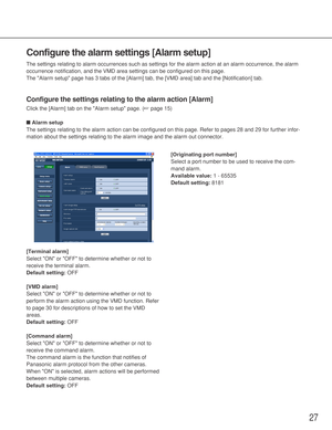 Page 2727
Configure the alarm settings [Alarm setup]
The settings relating to alarm occurrences such as settings for the alarm action at an alarm occurrence, the alarm
occurrence notification, and the VMD area settings can be configured on this page. 
The Alarm setup page has 3 tabs of the [Alarm] tab, the [VMD area] tab and the [Notification] tab. 
Configure the settings relating to the alarm action [Alarm]
Click the [Alarm] tab on the Alarm setup page. (☞page 15)
■Alarm setup
The settings relating to the...