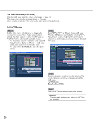 Page 3030
Set the VMD areas [VMD area]
Click the [VMD area] tab on the Alarm setup page. (☞page 15)
The video motion detection areas can be set on this page. 
When a motion is detected in the set area, the alarm action will be performed. 
Set the VMD areas
Step 1
Set the video motion detection area by dragging the
mouse on the screen. When the [All areas] button is
clicked, the whole area will become the VMD area, and
1 (White) will be automatically applied to Area. 
→The designated area will become the VMD...