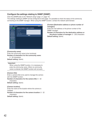 Page 4242
Configure the settings relating to SNMP [SNMP]
Click the [SNMP] tab on the Network setup page. (☞page 15)
The settings relating to SNMP can be configured on this page. It is possible to check the status of the camera by
connecting to the SNMP manager. When using the SNMP function, contact the network administrator. 
[Community name]
Enter the community name to be monitored. 
Number of characters for the community name:
0 - 32 characters
Default setting:(blank)
Important:
When using the SNMP function,...