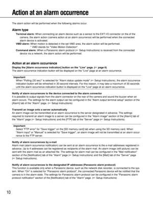 Page 1010
Action at an alarm occurrence
The alarm action will be performed when the following alarms occur.
Alarm type
Terminal alarm:When connecting an alarm device such as a sensor to the EXT I/O connector on the of the
camera, the alarm action (camera action at an alarm occurrence) will be performed when the connected
alarm device is activated.
VMD alarm:When motion is detected in the set VMD area, the alarm action will be performed.
* VMD stands for Video Motion Detection.
Command alarm:When a Panasonic...