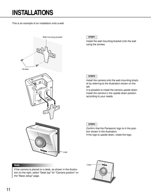 Page 1111
INSTALLATIONS
This is an example of an installation onto a wall.
Screws
Wall-mounting bracket 
Install the wall-mounting bracket onto the wall
using the screws.
STEP1
Install the camera onto the wall-mounting brack-
et by referring to the illustration shown on the
left.
It is possible to install the camera upside down.
Install the camera in the upside down position
according to your needs.
Confirm that the Panasonic logo is in the posi-
tion shown in the illustration.
If the logo is upside down,...