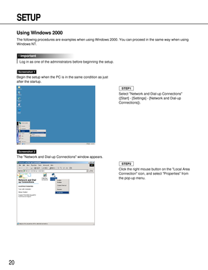 Page 2020
SETUP
Using Windows 2000
The following procedures are examples when using Windows 2000. You can proceed in the same way when using
Windows NT.
Log in as one of the administrators before beginning the setup.
! Important
Begin the setup when the PC is in the same condition as just
after the startup.
The Network and Dial-up Connections window appears.
Screenshot 2
Screenshot 1
Select Network and Dial-up Connections
([Start] - [Settings] - [Network and Dial-up
Connections]).
STEP1
Click the right mouse...