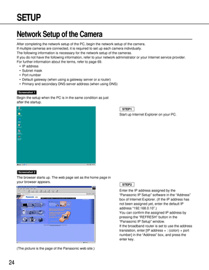 Page 2424
SETUP
Network Setup of the Camera
After completing the network setup of the PC, begin the network setup of the camera.
If multiple cameras are connected, it is required to set up each camera individually.
The following information is necessary for the network setup of the cameras.
If you do not have the following information, refer to your network administrator or your Internet service provider.
For further information about the terms, refer to page 69.
•IP address
•Subnet mask
•Port number
•Default...