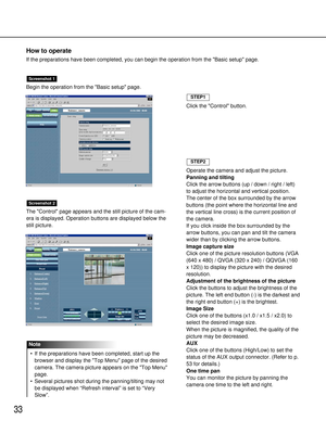 Page 3333
Begin the operation from the Basic setup page.
The Control page appears and the still picture of the cam-
era is displayed. Operation buttons are displayed below the
still picture.
Screenshot 2
Screenshot 1
How to operate
If the preparations have been completed, you can begin the operation from the Basic setup page.
Click the Control button.
STEP1
Operate the camera and adjust the picture.
Panning and tilting
Click the arrow buttons (up / down / right / left)
to adjust the horizontal and vertical...