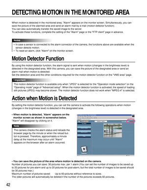 Page 4242
DETECTING MOTION IN THE MONITORED AREA
When motion is detected in the monitored area, Alarm appears on the monitor screen. Simultaneously, you can
save the picture of the alarmed area and send an alarm mail by e-mail (motion detector function).
You can also automatically transfer the saved image to the server.
To activate these functions, complete the setting of the Alarm page or the FTP client page in advance.
•In case a sensor is connected to the alarm connector of the camera, the functions above...