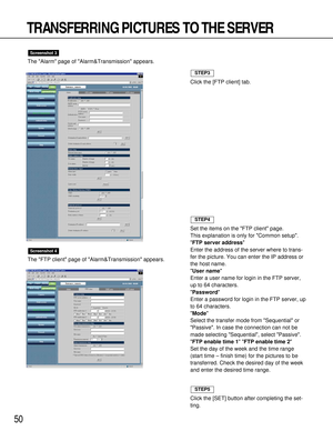 Page 5050
TRANSFERRING PICTURES TO THE SERVER
The Alarm page of Alarm&Transmission appears.
The FTP client page of Alarm&Transmission appears.
Screenshot 4
Screenshot 3
Click the [FTP client] tab.
STEP3
Set the items on the FTP client page.
This explanation is only for Common setup.
FTP server address
Enter the address of the server where to trans-
fer the picture. You can enter the IP address or
the host name.
User name
Enter a user name for login in the FTP server,
up to 64 characters.
Password
Enter a...