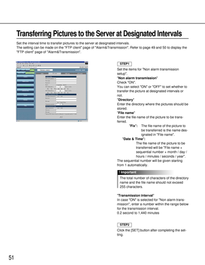 Page 5151
Transferring Pictures to the Server at Designated Intervals
Set the interval time to transfer pictures to the server at designated intervals.
The setting can be made on the FTP client page of Alarm&Transmission. Refer to page 49 and 50 to display the
FTP client page of Alarm&Transmission.
Set the items for Non alarm transmission
setup.
Non alarm transmission
Check ON.
You can select ON or OFF to set whether to
transfer the picture at designated intervals or
not.
Directory
Enter the directory where the...